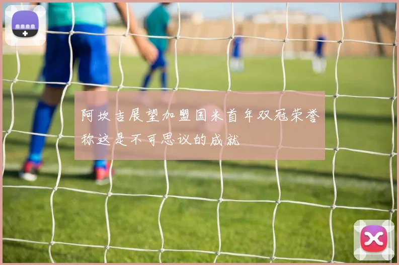 阿坎吉展望加盟国米首年双冠荣誉称这是不可思议的成就