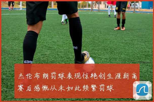 杰伦布朗罚球表现惊艳创生涯新高赛后感慨从未如此频繁罚球
