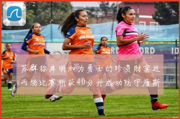 苏群称库明加为勇士的珍贵财富近两场比赛斩获40分并成功防守唐斯
