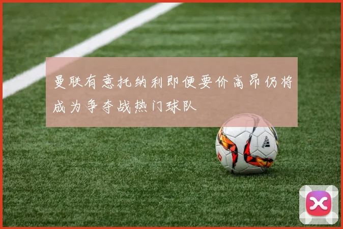 曼联有意托纳利即便要价高昂仍将成为争夺战热门球队