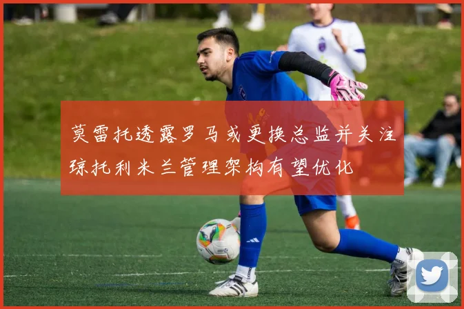 莫雷托透露罗马或更换总监并关注琼托利米兰管理架构有望优化