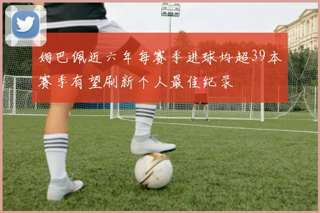 姆巴佩近六年每赛季进球均超39本赛季有望刷新个人最佳纪录
