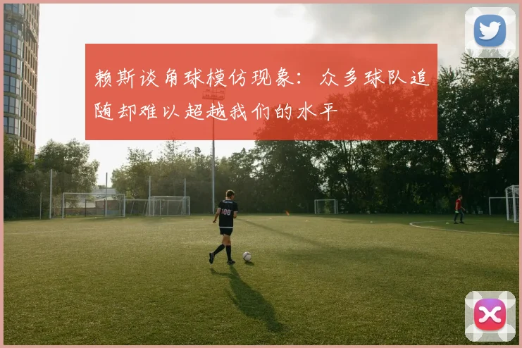 赖斯谈角球模仿现象：众多球队追随却难以超越我们的水平