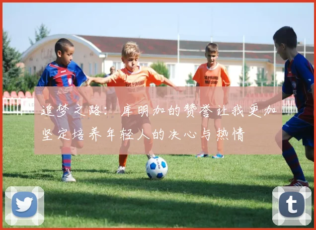 追梦之路：库明加的赞誉让我更加坚定培养年轻人的决心与热情