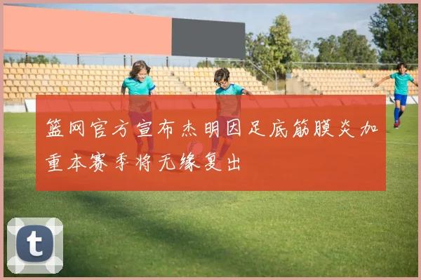 篮网官方宣布杰明因足底筋膜炎加重本赛季将无缘复出