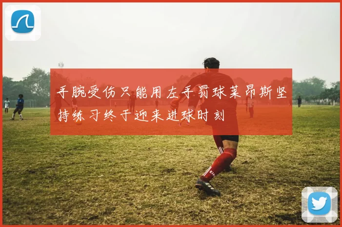 手腕受伤只能用左手罚球莱昂斯坚持练习终于迎来进球时刻