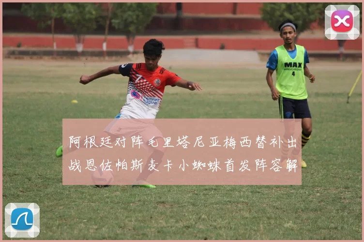 阿根廷对阵毛里塔尼亚梅西替补出战恩佐帕斯麦卡小蜘蛛首发阵容解析