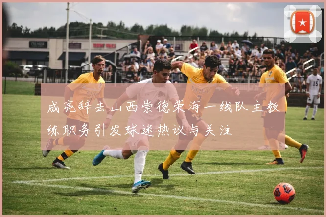成亮辞去山西崇德荣海一线队主教练职务引发球迷热议与关注