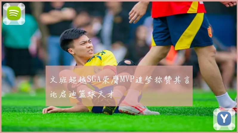 文班超越SGA荣膺MVP追梦称赞其言论启迪篮球天才