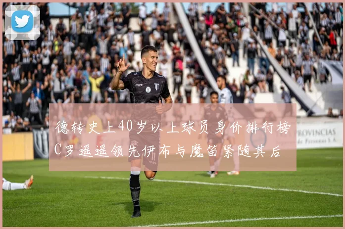 德转史上40岁以上球员身价排行榜C罗遥遥领先伊布与魔笛紧随其后